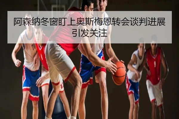 阿森纳冬窗盯上奥斯梅恩转会谈判进展引发关注