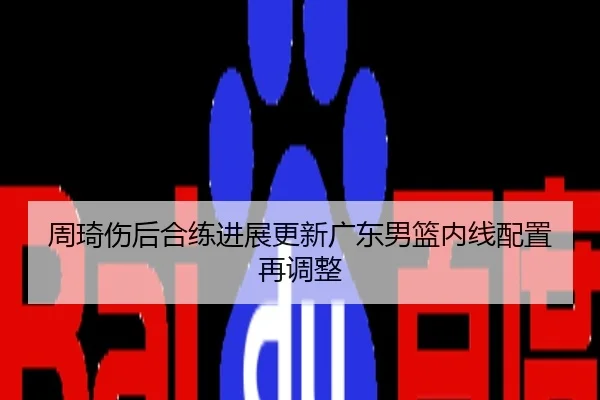周琦伤后合练进展更新广东男篮内线配置再调整